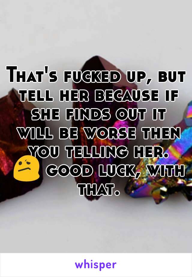 That's fucked up, but tell her because if she finds out it will be worse then you telling her. 😕 good luck, with that.