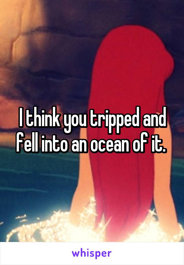 I think you tripped and fell into an ocean of it. 