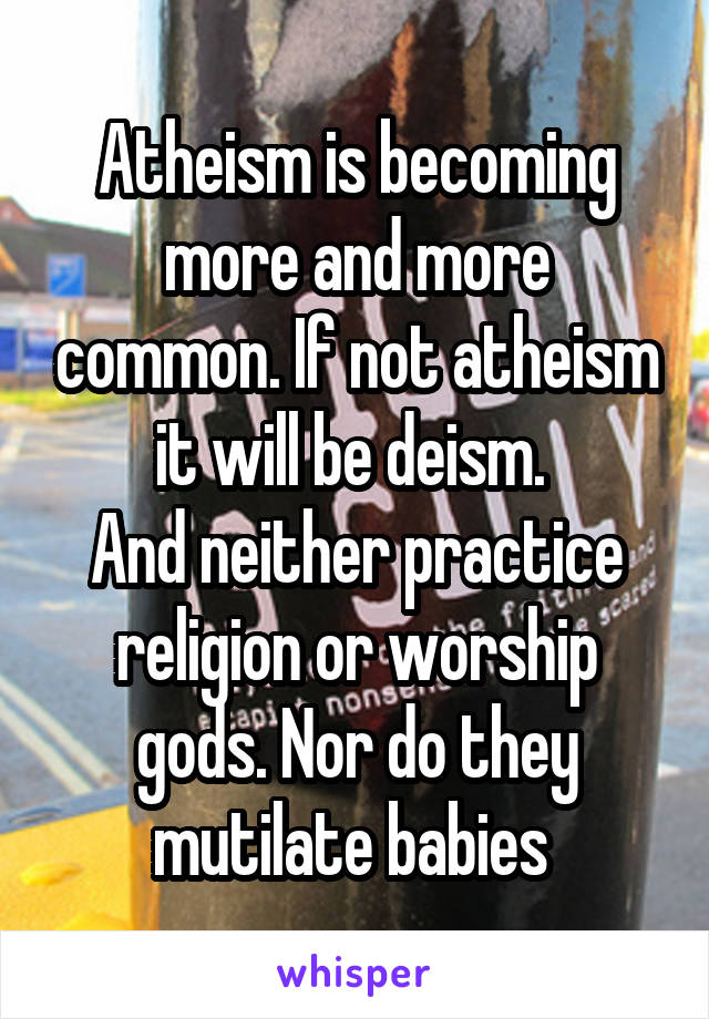 Atheism is becoming more and more common. If not atheism it will be deism. 
And neither practice religion or worship gods. Nor do they mutilate babies 