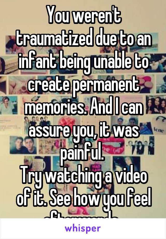 You weren't traumatized due to an infant being unable to create permanent memories. And I can assure you, it was painful. 
Try watching a video of it. See how you feel afterwards. 