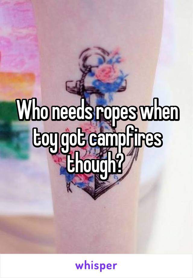 Who needs ropes when toy got campfires though? 