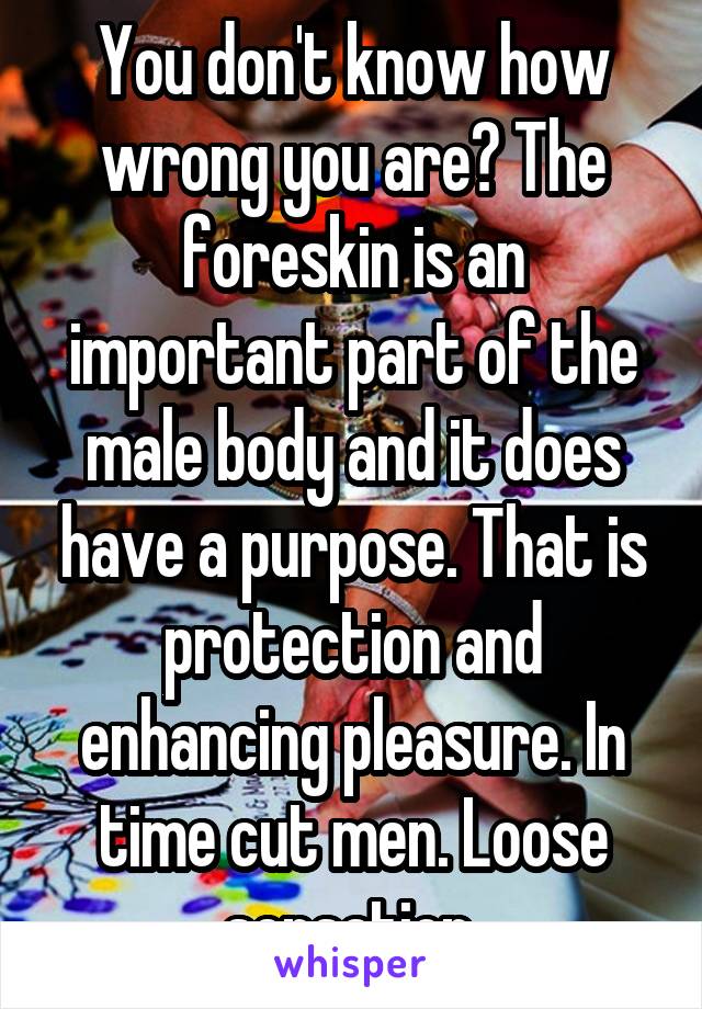 You don't know how wrong you are? The foreskin is an important part of the male body and it does have a purpose. That is protection and enhancing pleasure. In time cut men. Loose sensation 