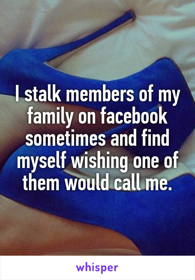 I stalk members of my family on facebook sometimes and find myself wishing one of them would call me.