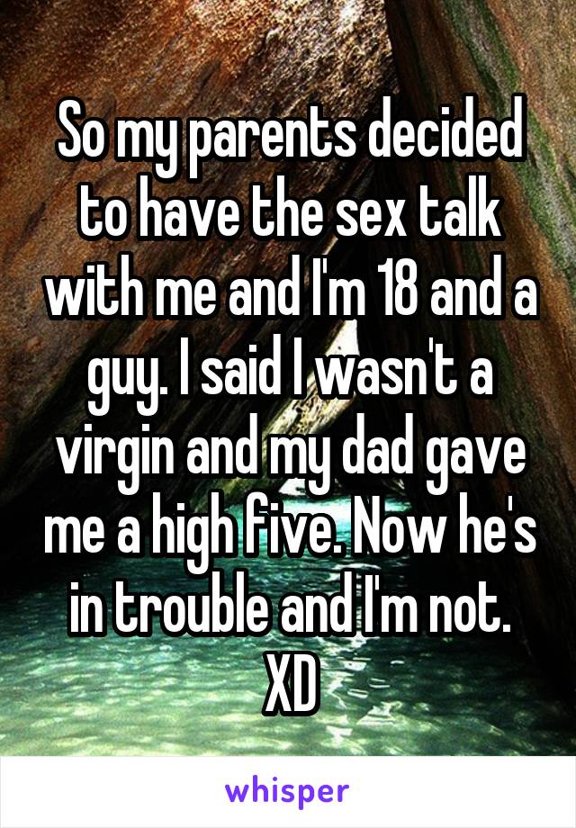 So my parents decided to have the sex talk with me and I'm 18 and a guy. I said I wasn't a virgin and my dad gave me a high five. Now he's in trouble and I'm not.
XD