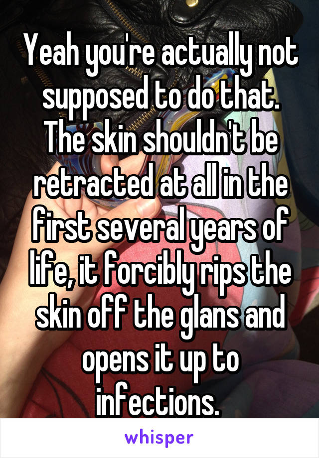 Yeah you're actually not supposed to do that. The skin shouldn't be retracted at all in the first several years of life, it forcibly rips the skin off the glans and opens it up to infections. 