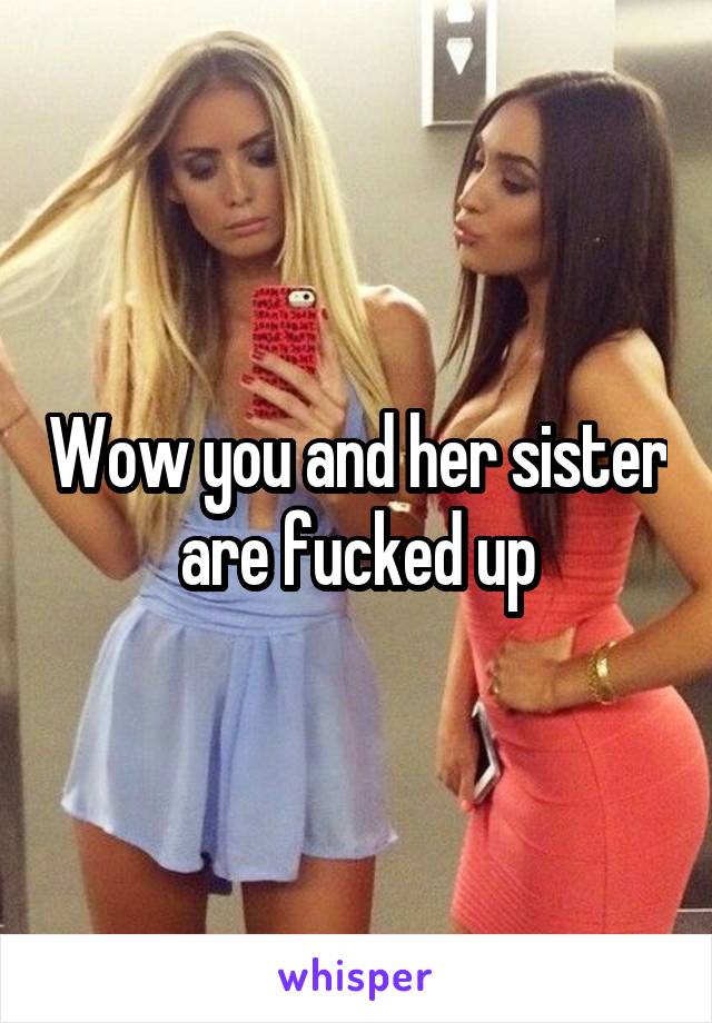 Wow you and her sister are fucked up