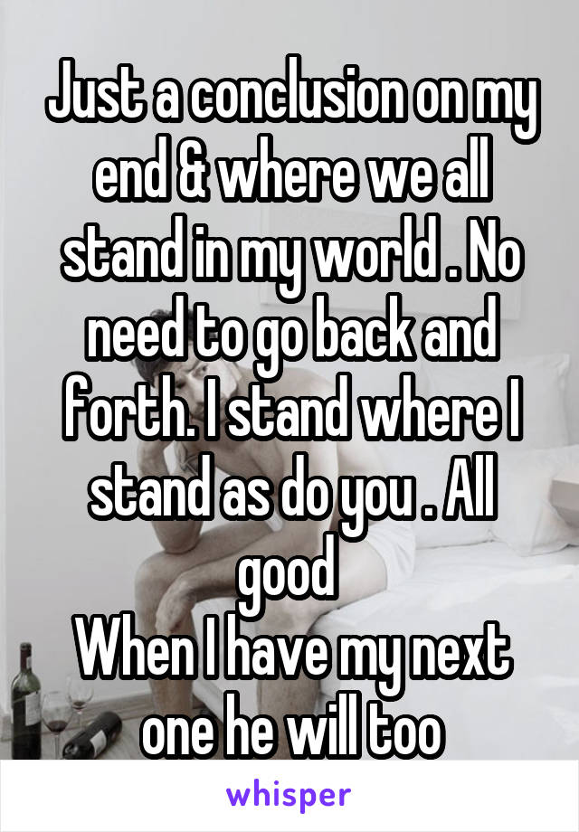 Just a conclusion on my end & where we all stand in my world . No need to go back and forth. I stand where I stand as do you . All good 
When I have my next one he will too