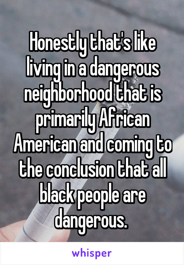 Honestly that's like living in a dangerous neighborhood that is primarily African American and coming to the conclusion that all black people are dangerous. 