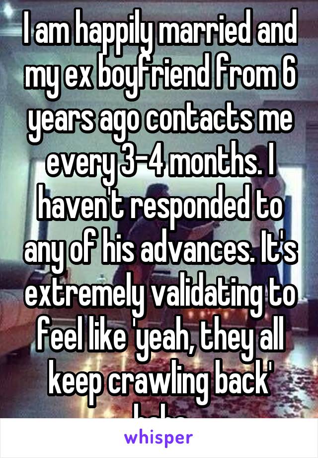 I am happily married and my ex boyfriend from 6 years ago contacts me every 3-4 months. I haven't responded to any of his advances. It's extremely validating to feel like 'yeah, they all keep crawling back' haha