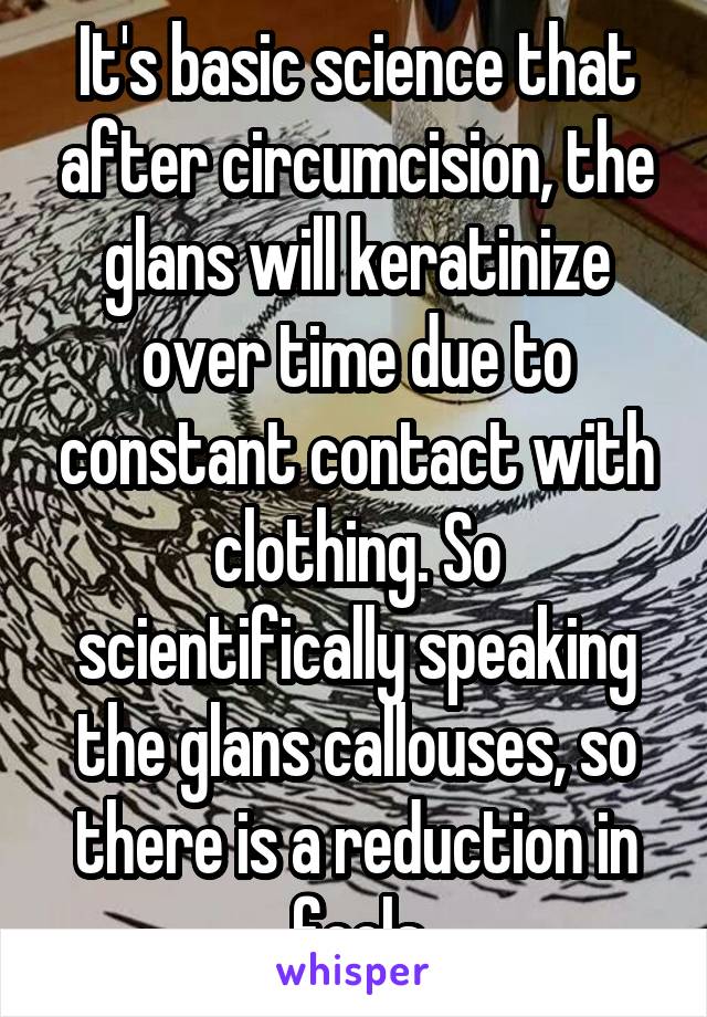 It's basic science that after circumcision, the glans will keratinize over time due to constant contact with clothing. So scientifically speaking the glans callouses, so there is a reduction in feels