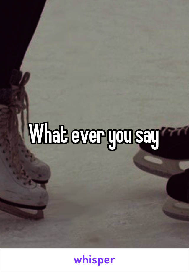 What ever you say 