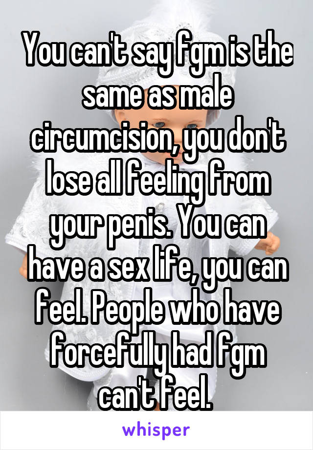 You can't say fgm is the same as male circumcision, you don't lose all feeling from your penis. You can have a sex life, you can feel. People who have forcefully had fgm can't feel. 