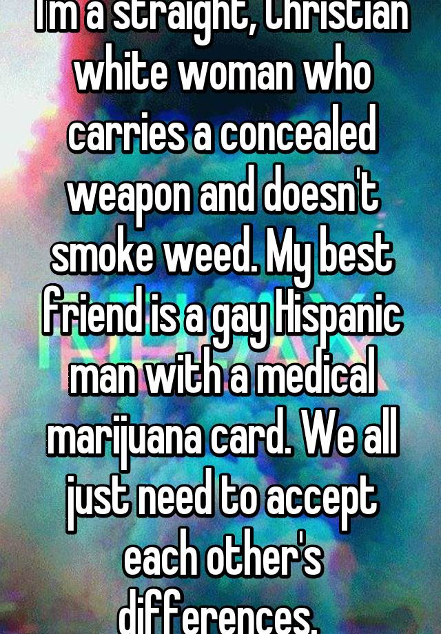 I'm a straight, Christian white woman who carries a concealed weapon and doesn't smoke weed. My best friend is a gay Hispanic man with a medical marijuana card. We all just need to accept each other's differences. 