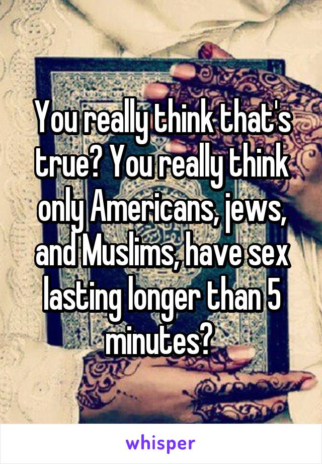 You really think that's true? You really think only Americans, jews, and Muslims, have sex lasting longer than 5 minutes? 