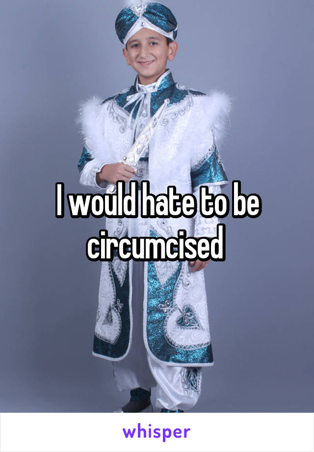 I would hate to be circumcised 