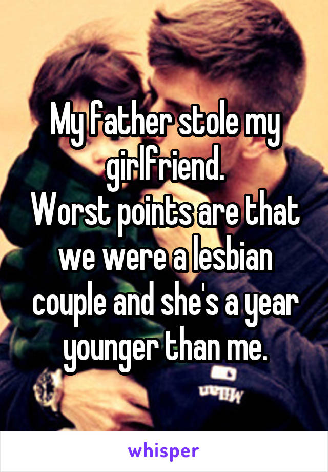 My father stole my girlfriend.
Worst points are that we were a lesbian couple and she's a year younger than me.
