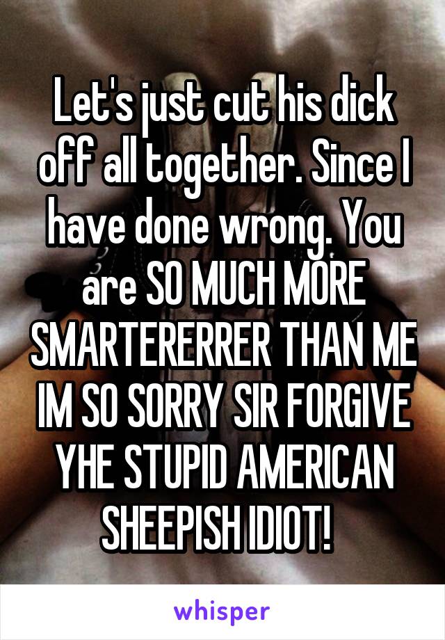 Let's just cut his dick off all together. Since I have done wrong. You are SO MUCH MORE SMARTERERRER THAN ME IM SO SORRY SIR FORGIVE YHE STUPID AMERICAN SHEEPISH IDIOT!  