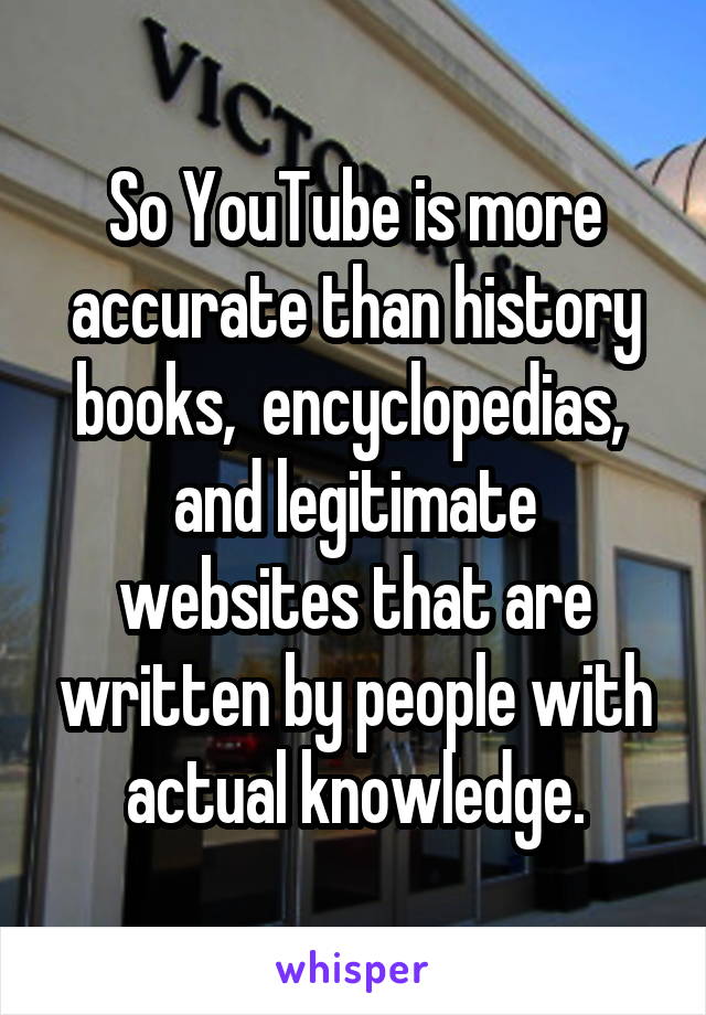 So YouTube is more accurate than history books,  encyclopedias,  and legitimate websites that are written by people with actual knowledge.