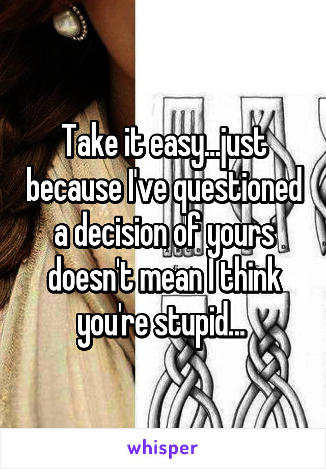 Take it easy...just because I've questioned a decision of yours doesn't mean I think you're stupid... 