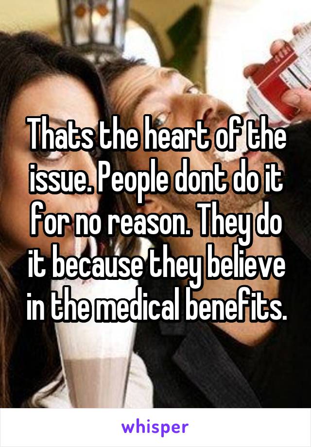 Thats the heart of the issue. People dont do it for no reason. They do it because they believe in the medical benefits.