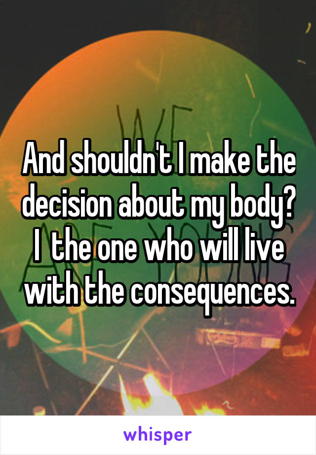 And shouldn't I make the decision about my body? I  the one who will live with the consequences.