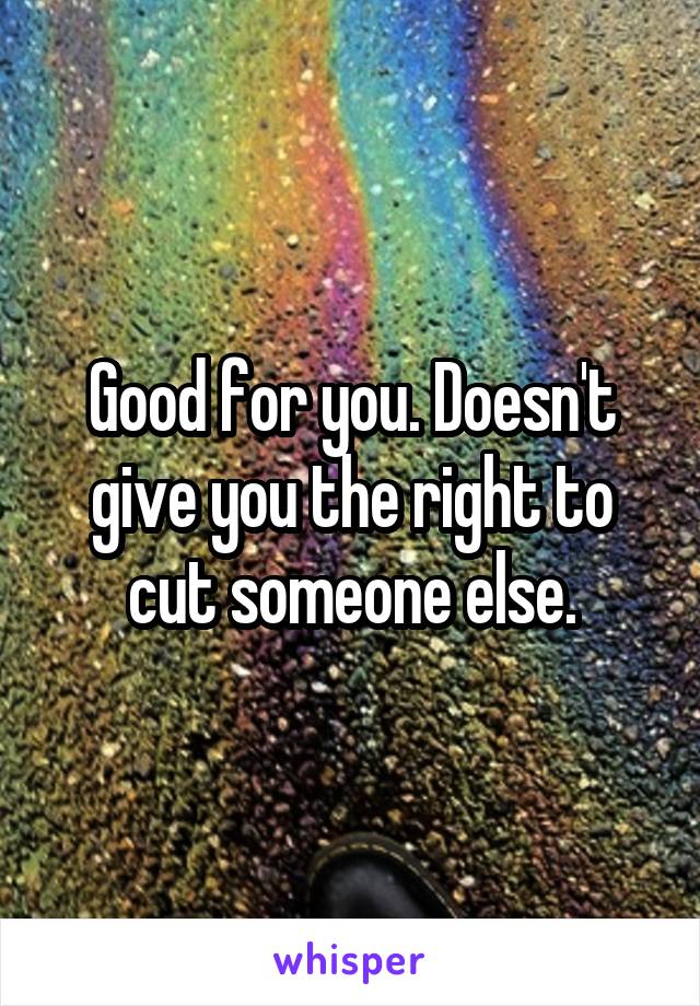 Good for you. Doesn't give you the right to cut someone else.