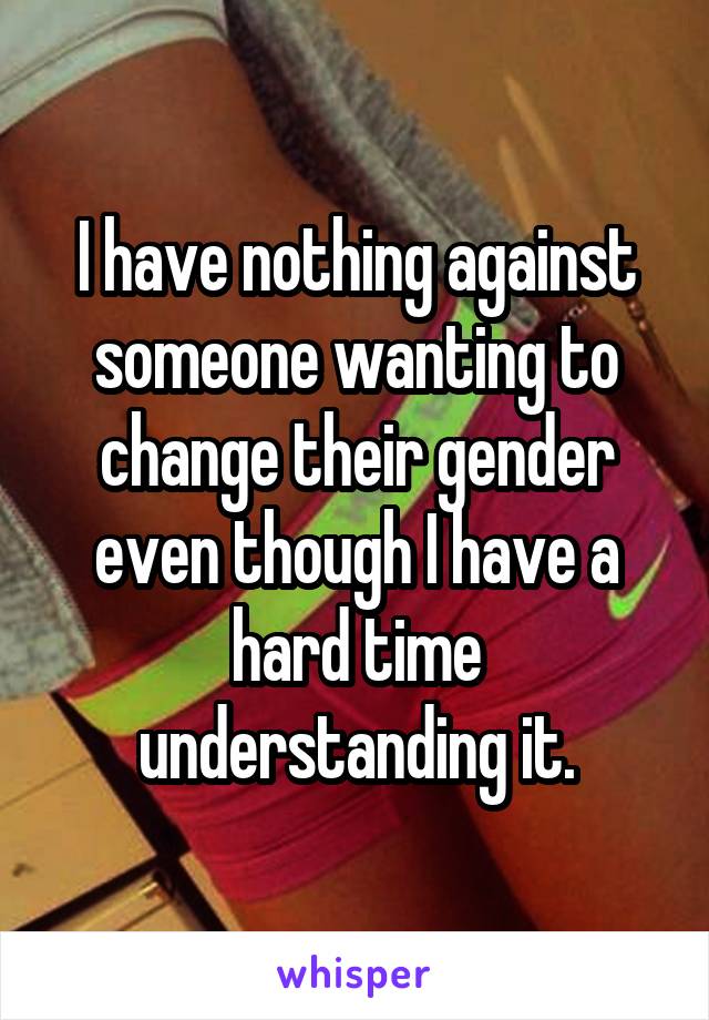 I have nothing against someone wanting to change their gender even though I have a hard time understanding it.