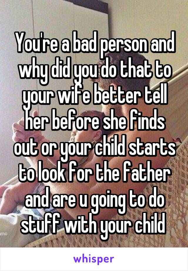 You're a bad person and why did you do that to your wife better tell her before she finds out or your child starts to look for the father and are u going to do stuff with your child 