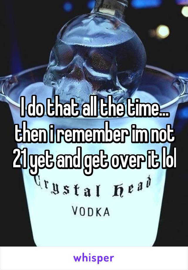 I do that all the time... then i remember im not 21 yet and get over it lol