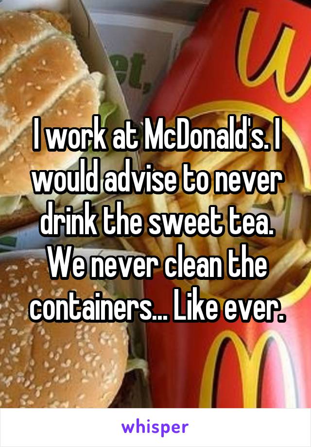I work at McDonald's. I would advise to never drink the sweet tea. We never clean the containers... Like ever.