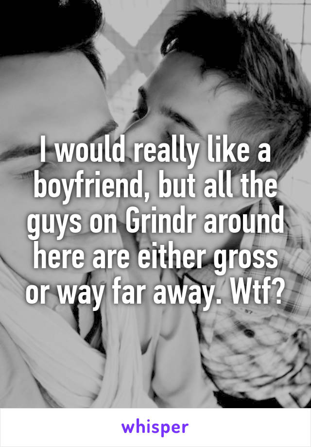 I would really like a boyfriend, but all the guys on Grindr around here are either gross or way far away. Wtf?