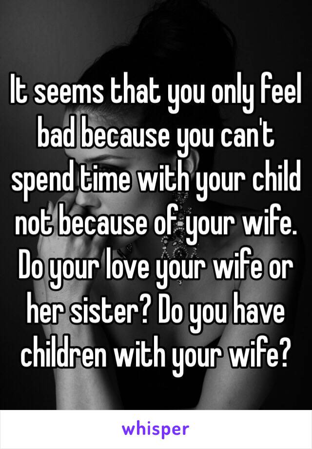 It seems that you only feel bad because you can't spend time with your child not because of your wife. Do your love your wife or her sister? Do you have children with your wife?