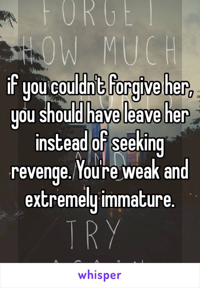 if you couldn't forgive her, you should have leave her instead of seeking revenge. You're weak and extremely immature.