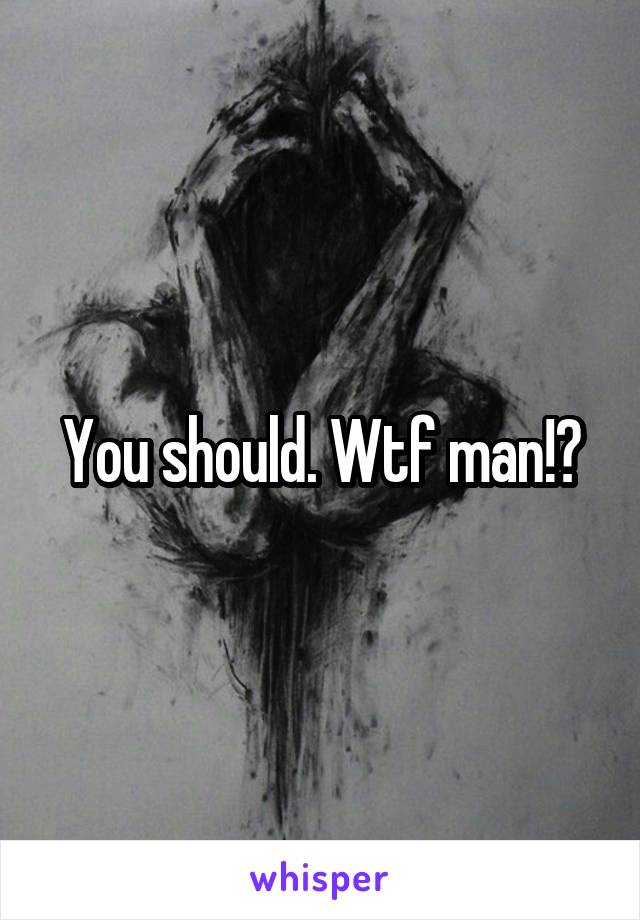 You should. Wtf man!?