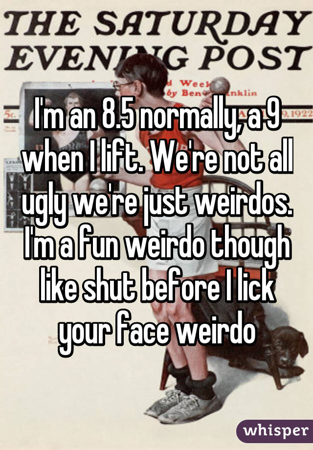 I'm an 8.5 normally, a 9 when I lift. We're not all ugly we're just weirdos. I'm a fun weirdo though like shut before I lick your face weirdo