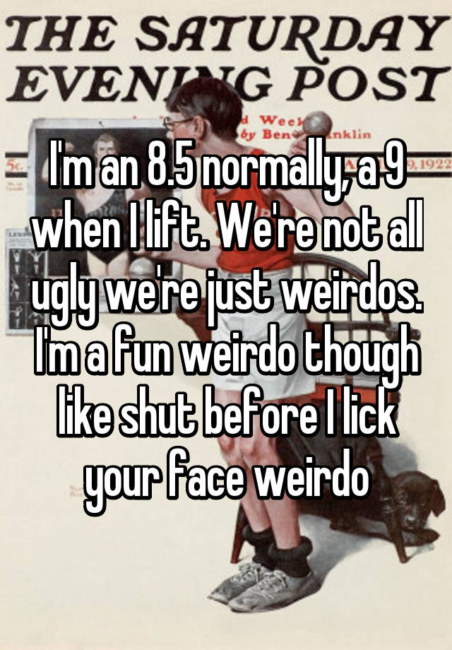 I'm an 8.5 normally, a 9 when I lift. We're not all ugly we're just weirdos. I'm a fun weirdo though like shut before I lick your face weirdo