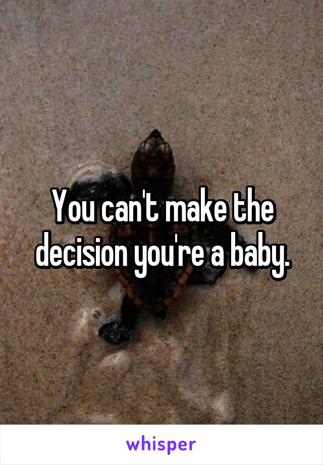 You can't make the decision you're a baby.