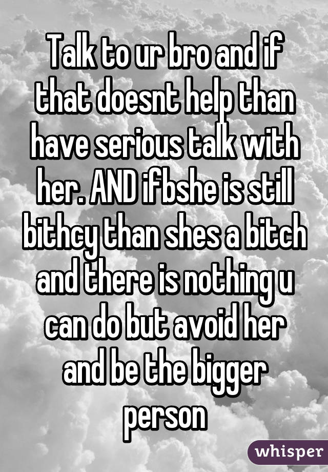 Talk to ur bro and if that doesnt help than have serious talk with her. AND ifbshe is still bithcy than shes a bitch and there is nothing u can do but avoid her and be the bigger person