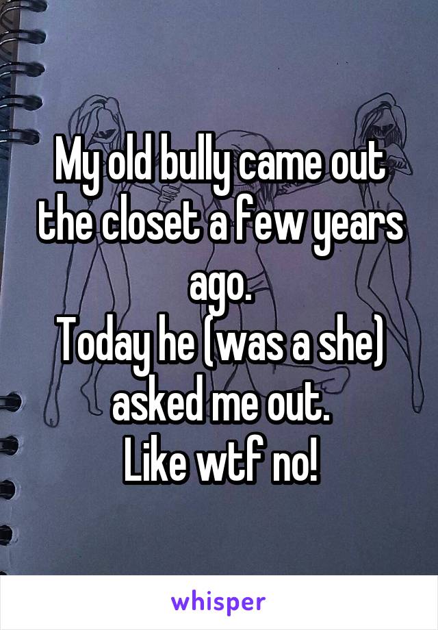 My old bully came out the closet a few years ago.
Today he (was a she) asked me out.
Like wtf no!