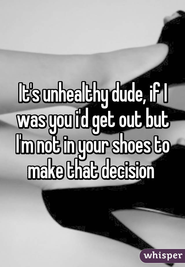 It's unhealthy dude, if I was you i'd get out but I'm not in your shoes to make that decision 