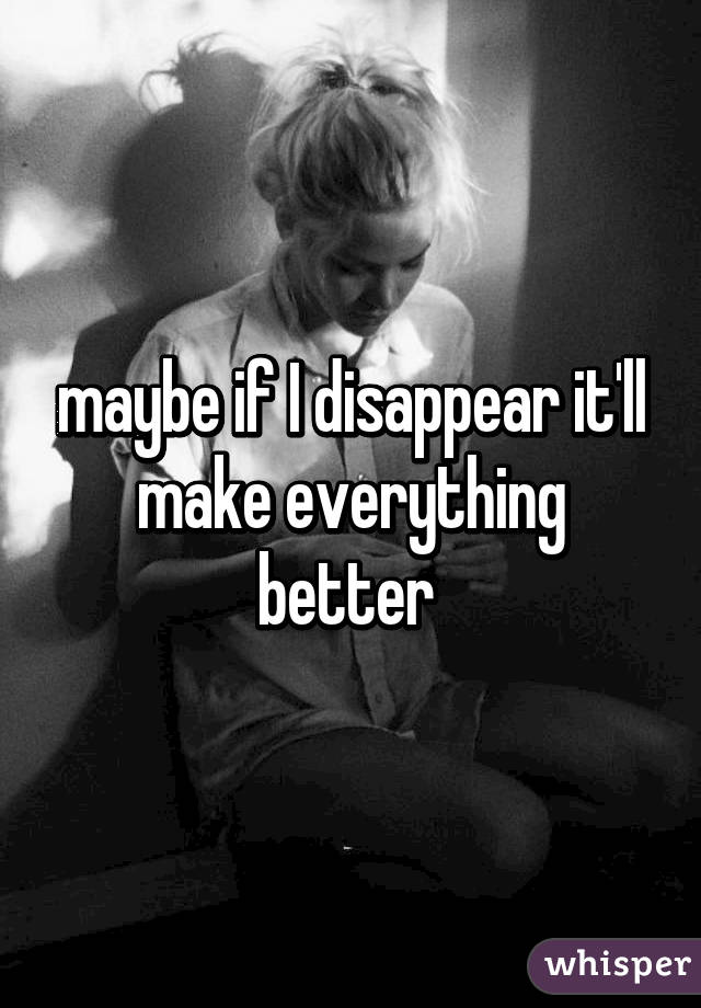 maybe if I disappear it'll make everything better 