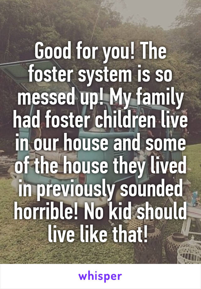 Good for you! The foster system is so messed up! My family had foster children live in our house and some of the house they lived in previously sounded horrible! No kid should live like that! 