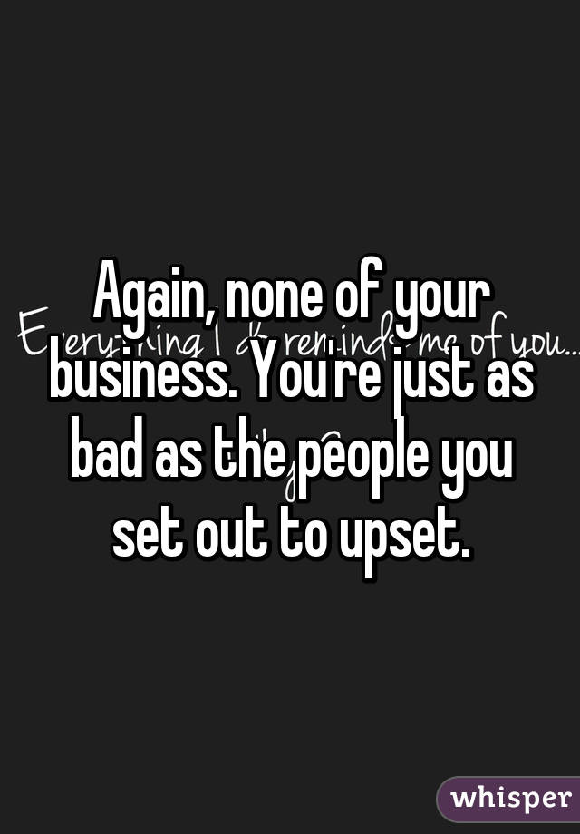 Again, none of your business. You're just as bad as the people you set out to upset.