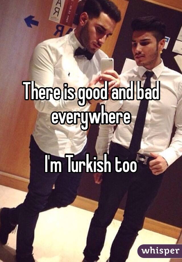 There is good and bad everywhere

I'm Turkish too 
