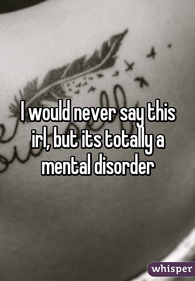 I would never say this irl, but its totally a mental disorder