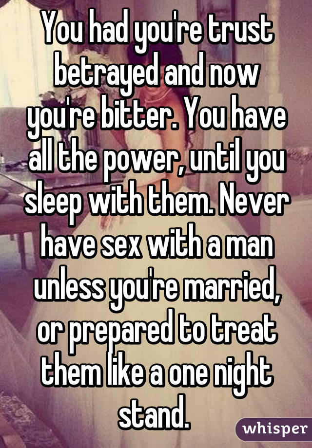 You had you're trust betrayed and now you're bitter. You have all the power, until you sleep with them. Never have sex with a man unless you're married, or prepared to treat them like a one night stand. 