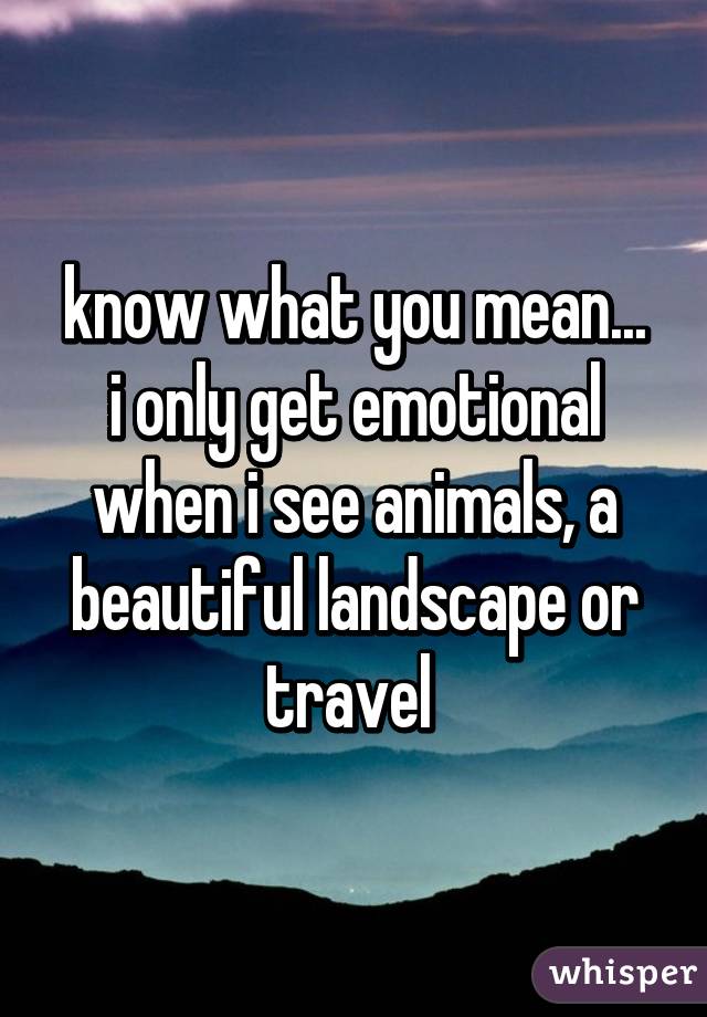 know what you mean...
i only get emotional when i see animals, a beautiful landscape or travel 