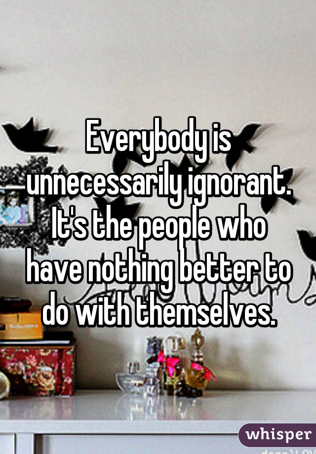 Everybody is unnecessarily ignorant. It's the people who have nothing better to do with themselves.