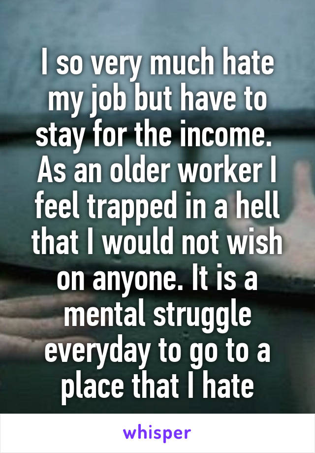 I so very much hate my job but have to stay for the income.  As an older worker I feel trapped in a hell that I would not wish on anyone. It is a mental struggle everyday to go to a place that I hate