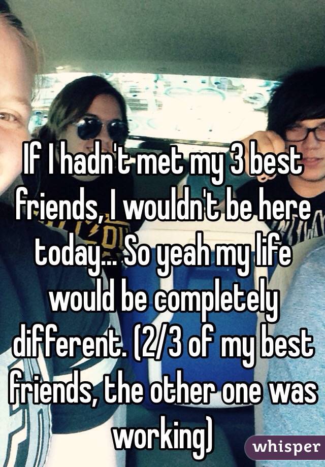 If I hadn't met my 3 best friends, I wouldn't be here today... So yeah my life would be completely different. (2/3 of my best friends, the other one was working)
